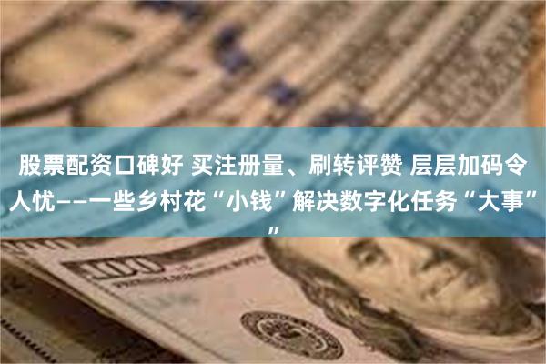 股票配资口碑好 买注册量、刷转评赞 层层加码令人忧——一些乡村花“小钱”解决数字化任务“大事”