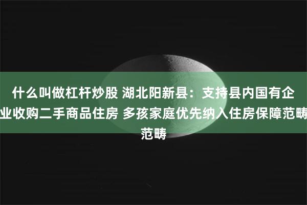 什么叫做杠杆炒股 湖北阳新县：支持县内国有企业收购二手商品住房 多孩家庭优先纳入住房保障范畴