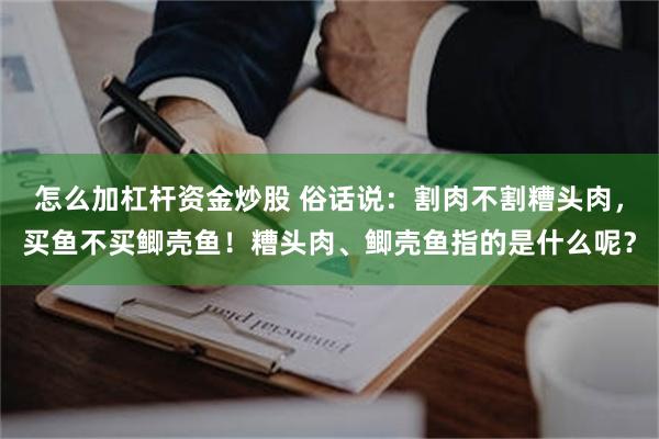 怎么加杠杆资金炒股 俗话说：割肉不割糟头肉，买鱼不买鲫壳鱼！糟头肉、鲫壳鱼指的是什么呢？