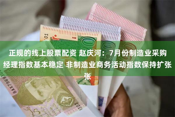 正规的线上股票配资 赵庆河：7月份制造业采购经理指数基本稳定 非制造业商务活动指数保持扩张