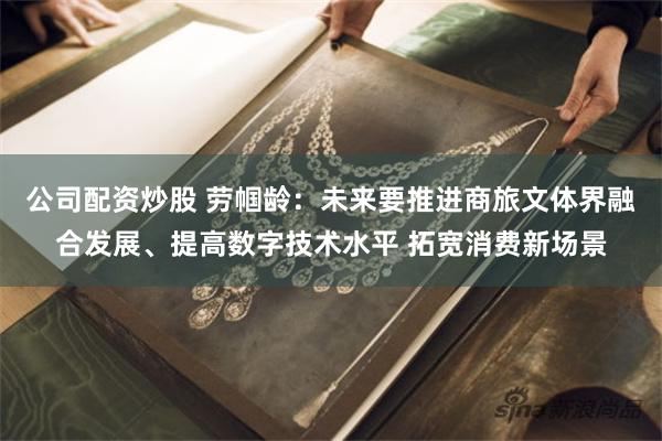 公司配资炒股 劳帼龄：未来要推进商旅文体界融合发展、提高数字技术水平 拓宽消费新场景