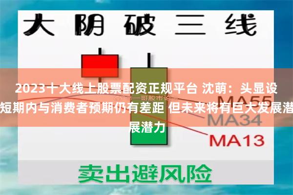 2023十大线上股票配资正规平台 沈萌：头显设备短期内与消费者预期仍有差距 但未来将有巨大发展潜力