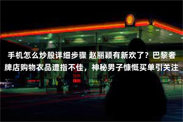 手机怎么炒股详细步骤 赵丽颖有新欢了？巴黎奢牌店购物衣品遭指不佳，神秘男子慷慨买单引关注