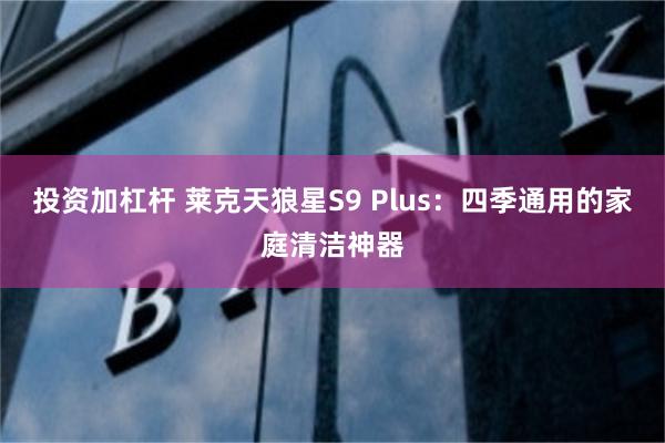 投资加杠杆 莱克天狼星S9 Plus：四季通用的家庭清洁神器