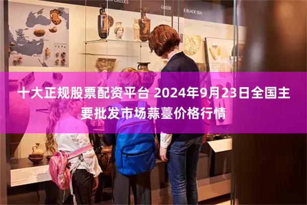 十大正规股票配资平台 2024年9月23日全国主要批发市场蒜薹价格行情