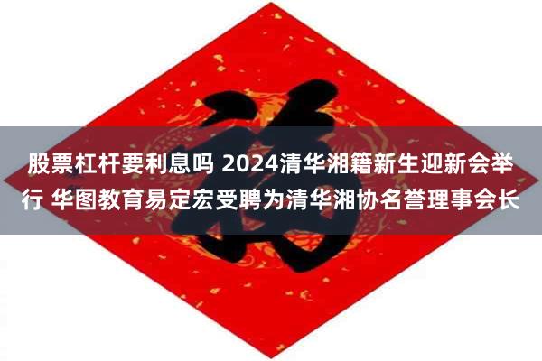 股票杠杆要利息吗 2024清华湘籍新生迎新会举行 华图教育易定宏受聘为清华湘协名誉理事会长