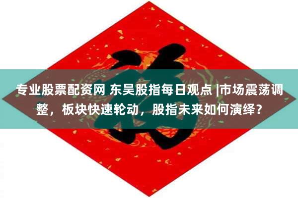 专业股票配资网 东吴股指每日观点 |市场震荡调整，板块快速轮动，股指未来如何演绎？