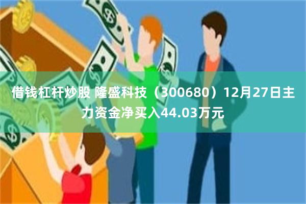 借钱杠杆炒股 隆盛科技（300680）12月27日主力资金净买入44.03万元