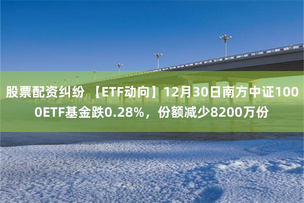 股票配资纠纷 【ETF动向】12月30日南方中证1000ETF基金跌0.28%，份额减少8200万份