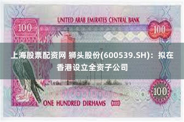 上海股票配资网 狮头股份(600539.SH)：拟在香港设立全资子公司