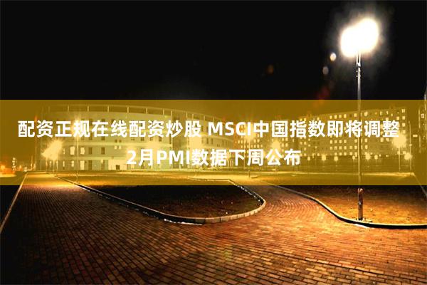 配资正规在线配资炒股 MSCI中国指数即将调整  2月PMI数据下周公布