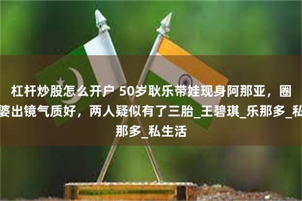 杠杆炒股怎么开户 50岁耿乐带娃现身阿那亚，圈外老婆出镜气质好，两人疑似有了三胎_王碧琪_乐那多_私生活