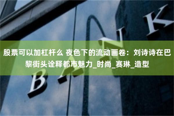 股票可以加杠杆么 夜色下的流动画卷：刘诗诗在巴黎街头诠释都市魅力_时尚_赛琳_造型